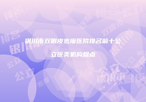 银川市双眼皮宽度医院排名前十公立医美机构盘点