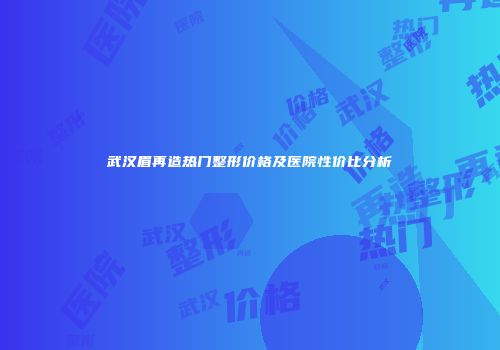 武汉眉再造热门整形价格及医院性价比分析