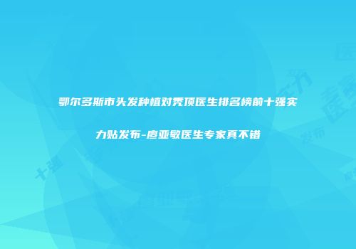 鄂尔多斯市头发种植对秃顶医生排名榜前十强实力贴发布-廖亚敏医生专家真不错