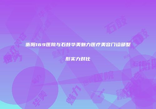 衡阳169医院与石鼓华美魅力医疗美容门诊部整形实力对比