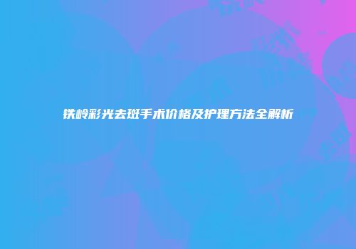 铁岭彩光去斑手术价格及护理方法全解析