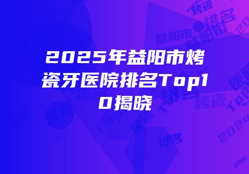 2025年益阳市烤瓷牙医院排名Top10揭晓