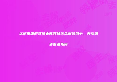 运城市肥胖颈纹去除领域医生排名前十，美丽蜕变首选指南