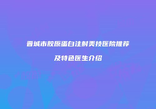 晋城市胶原蛋白注射美技医院推荐及特色医生介绍
