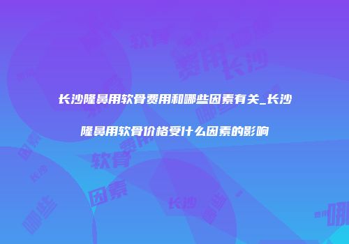 长沙隆鼻用软骨费用和哪些因素有关_长沙隆鼻用软骨价格受什么因素的影响