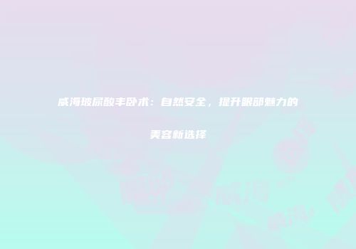 威海玻尿酸丰卧术：自然安全，提升眼部魅力的美容新选择