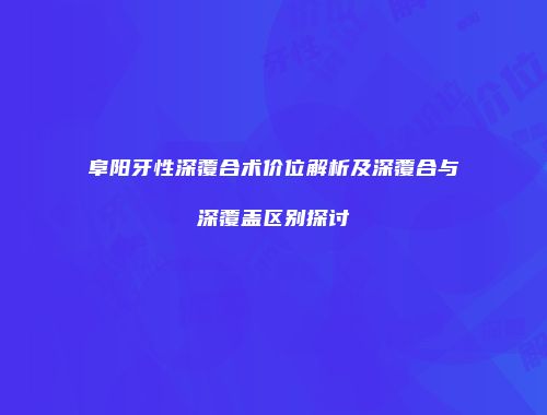 阜阳牙性深覆合术价位解析及深覆合与深覆盖区别探讨