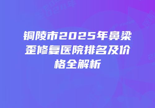 铜陵市2025年鼻梁歪修复医院排名及价格全解析