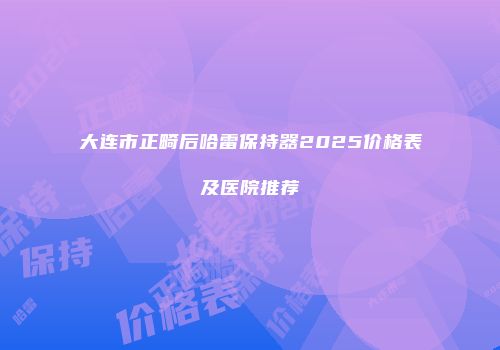 大连市正畸后哈雷保持器2025价格表及医院推荐