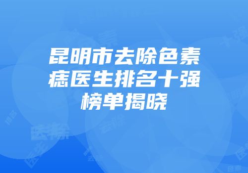 昆明市去除色素痣医生排名十强榜单揭晓