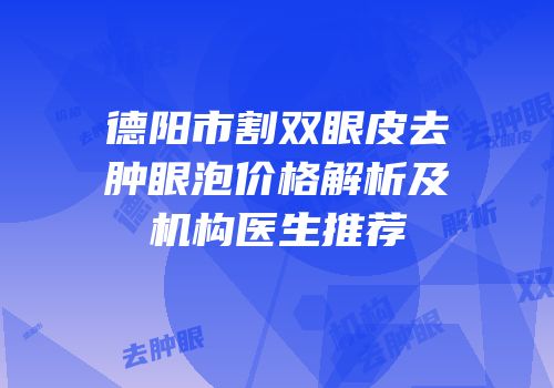 德阳市割双眼皮去肿眼泡价格解析及机构医生推荐