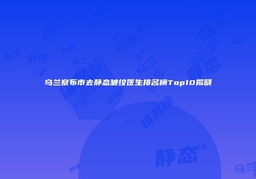 乌兰察布市去静态皱纹医生排名榜Top10揭晓