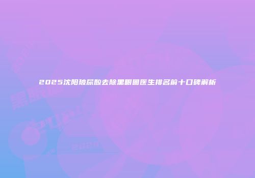 2025沈阳玻尿酸去除黑眼圈医生排名前十口碑解析