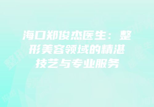 海口郑俊杰医生：整形美容领域的精湛技艺与专业服务