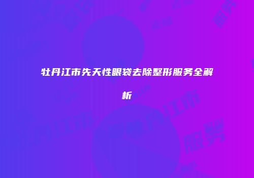 牡丹江市先天性眼袋去除整形服务全解析