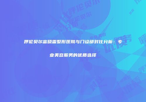 呼伦贝尔富晓雷整形医院与门诊部对比分析：专业美容服务的优质选择