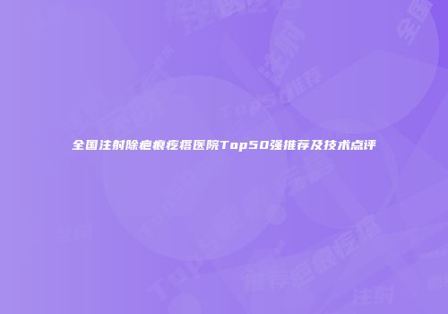 全国注射除疤痕疙瘩医院Top50强推荐及技术点评