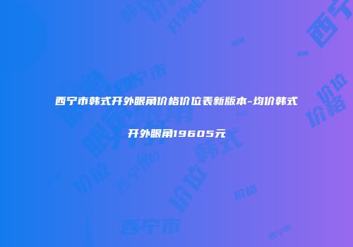 西宁市韩式开外眼角价格价位表新版本-均价韩式开外眼角19605元