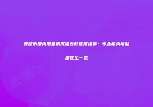 安顺市唇线黑色素沉淀去除医院推荐：专业机构与知名医生一览