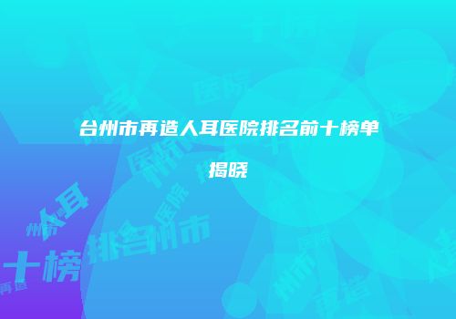 台州市再造人耳医院排名前十榜单揭晓