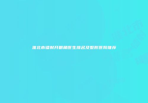 淮北市镭射开眼角医生排名及整形医院推荐