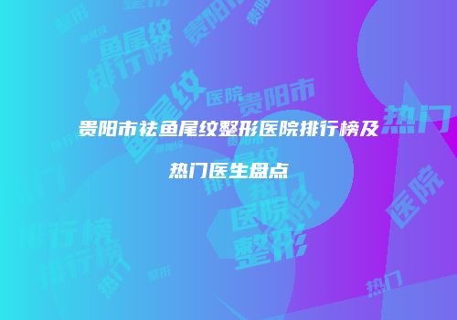 贵阳市祛鱼尾纹整形医院排行榜及热门医生盘点