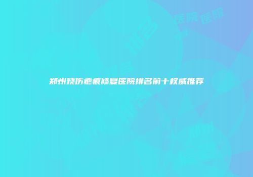 郑州烧伤疤痕修复医院排名前十权威推荐