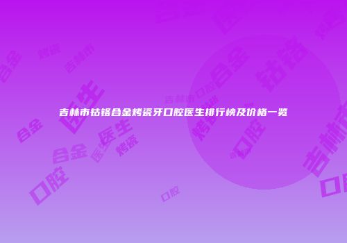 吉林市钴铬合金烤瓷牙口腔医生排行榜及价格一览