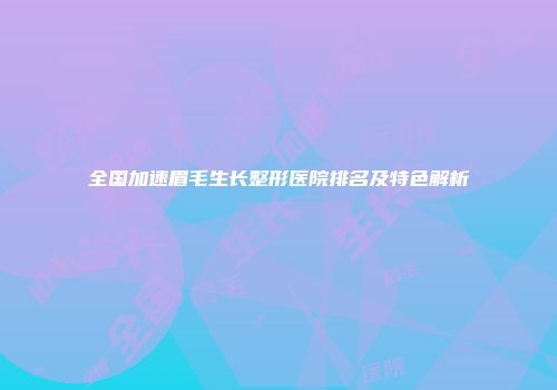 全国加速眉毛生长整形医院排名及特色解析