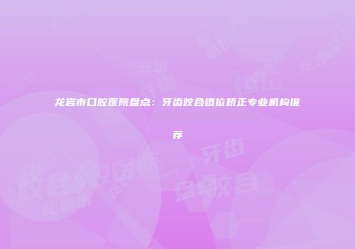 龙岩市口腔医院盘点：牙齿咬合错位矫正专业机构推荐