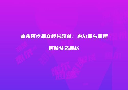 宿州医疗美容领域翘楚：惠尔美与美妮医院特色解析