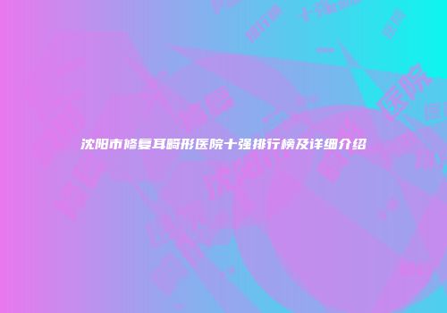 沈阳市修复耳畸形医院十强排行榜及详细介绍
