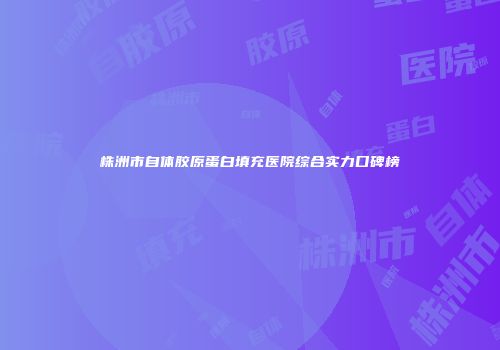 株洲市自体胶原蛋白填充医院综合实力口碑榜