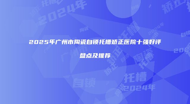 2025年广州市陶瓷自锁托槽矫正医院十强好评盘点及推荐