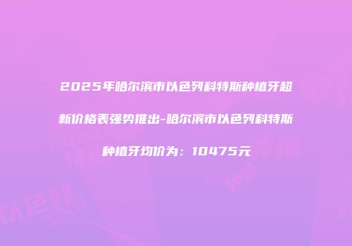 2025年哈尔滨市以色列科特斯种植牙超新价格表强势推出-哈尔滨市以色列科特斯种植牙均价为：10475元