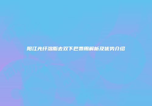 阳江光纤溶脂去双下巴费用解析及优势介绍