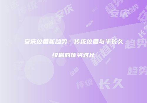 安庆纹眉新趋势：传统纹眉与半长久纹眉的优劣对比