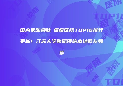 国内果酸换肤袪痘疤医院TOP10排行更新！江苏大学附属医院本地网友强荐