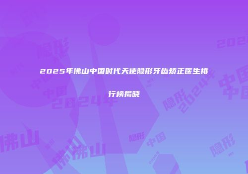 2025年佛山中国时代天使隐形牙齿矫正医生排行榜揭晓