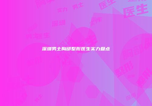 深圳男士胸部整形医生实力盘点
