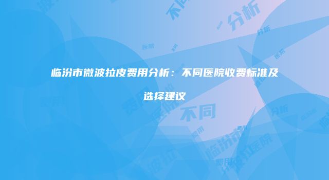 临汾市微波拉皮费用分析：不同医院收费标准及选择建议