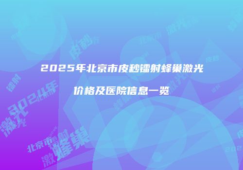 2025年北京市皮秒镭射蜂巢激光价格及医院信息一览