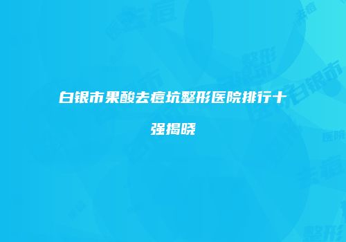白银市果酸去痘坑整形医院排行十强揭晓