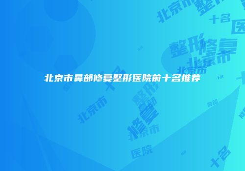 北京市鼻部修复整形医院前十名推荐