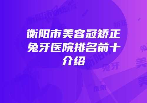 衡阳市美容冠矫正兔牙医院排名前十介绍