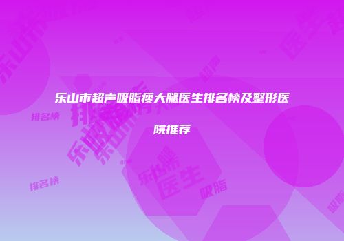 乐山市超声吸脂瘦大腿医生排名榜及整形医院推荐