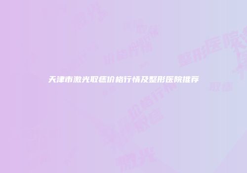 天津市激光取痣价格行情及整形医院推荐