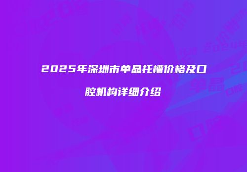 2025年深圳市单晶托槽价格及口腔机构详细介绍