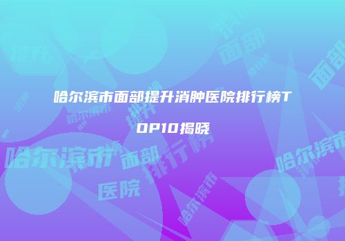 哈尔滨市面部提升消肿医院排行榜TOP10揭晓