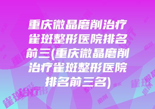 重庆微晶磨削治疗雀斑整形医院排名前三(重庆微晶磨削治疗雀斑整形医院排名前三名)